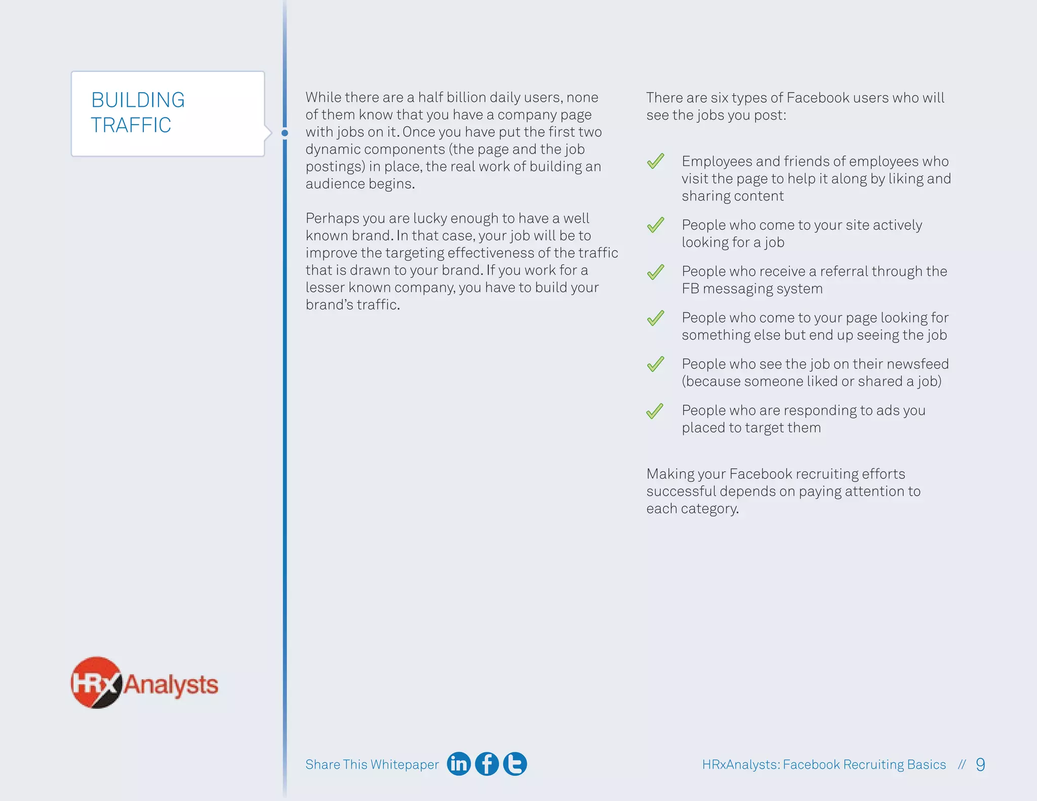 Share This Whitepaper 9
HRxAnalysts:Facebook Recruiting Basics //
BUILDING
TRAFFIC
While there are a half billion daily users, none
of them know that you have a company page
with jobs on it. Once you have put the first two
dynamic components (the page and the job
postings) in place, the real work of building an
audience begins.
Perhaps you are lucky enough to have a well
known brand. In that case, your job will be to
improve the targeting effectiveness of the traffic
that is drawn to your brand. If you work for a
lesser known company, you have to build your
brand’s traffic.
There are six types of Facebook users who will
see the jobs you post:
Employees and friends of employees who
visit the page to help it along by liking and
sharing content
People who come to your site actively
looking for a job
People who receive a referral through the
FB messaging system
People who come to your page looking for
something else but end up seeing the job
People who see the job on their newsfeed
(because someone liked or shared a job)
People who are responding to ads you
placed to target them
Making your Facebook recruiting efforts
successful depends on paying attention to
each category.
 