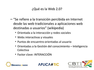 ¿Qué es la Web 2.0?
– “Se refiere a la transición percibida en Internet 
desde las web tradicionales a aplicaciones web 
destinadas a usuarios” (wikipedia)
• Orientada a la interacción y redes sociales
• Webs interactivas y visuales
• Puntos de encuentro orientadas al usuario
• Orientadas a la Gestión del conocimiento – Inteligencia 
Colectiva
• Factor clave: INTERACCIÓN
 