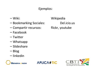 Ejemplos:
– Wiki:  Wikipedia
– Bookmarking Sociales: Del.icio.us
– Compartir recursos: flickr, youtube
– Facebook
– Twitter
– Whatsapp
– Slideshare
– Blog
– linkedin
 