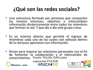 ¿Qué son las redes sociales?
• Una estructura formada por personas que comparten
los mismos intereses, objetivos e intercambian
información dinámicamente entre todos los miembros
que forman la red. Y que día a día este grupo crece.
• Es un sistema abierto que permite el ingreso de
miembros cada uno de los cuales son valiosos dentro
de la red pues aportaran con información.
• Sirven para mejorar las relaciones personales con el fin
de fomentar la colaboración y el intercambio de
conocimientos. Fuente: Nicolás Zalles para
exposición FULIEB
 