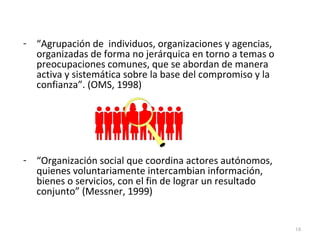 - “Agrupación de individuos, organizaciones y agencias,
organizadas de forma no jerárquica en torno a temas o
preocupaciones comunes, que se abordan de manera
activa y sistemática sobre la base del compromiso y la
confianza”. (OMS, 1998)
- “Organización social que coordina actores autónomos,
quienes voluntariamente intercambian información,
bienes o servicios, con el fin de lograr un resultado
conjunto” (Messner, 1999)
18
 