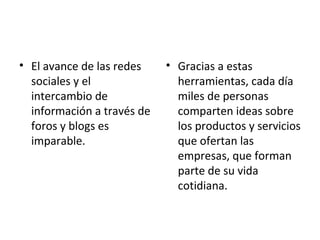 • El avance de las redes
sociales y el
intercambio de
información a través de
foros y blogs es
imparable.
• Gracias a estas
herramientas, cada día
miles de personas
comparten ideas sobre
los productos y servicios
que ofertan las
empresas, que forman
parte de su vida
cotidiana.
 