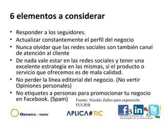 6 elementos a considerar
• Responder a los seguidores.
• Actualizar constantemente el perfil del negocio
• Nunca olvidar que las redes sociales son también canal
de atención al cliente
• De nada vale estar en las redes sociales y tener una
excelente estrategia en las mismas, si el producto o
servicio que ofrecemos es de mala calidad.
• No perder la línea editorial del negocio. (No vertir
Opiniones personales)
• No etiquetes a personas para promocionar tu negocio
en Facebook. (Spam) Fuente: Nicolás Zalles para exposición
FULIEB
 