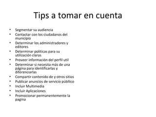 Tips a tomar en cuenta
• Segmentar su audiencia
• Contactar con los ciudadanos del
municipio
• Determinar los administradores y
editores
• Determinar politicas para su
utilización claras
• Proveer información del perfil util
• Determinar si necesita más de una
página para identificarlas y
diferenciarlas
• Compartir contenido de y otros sitios
• Publicar anuncios de servicio públlico
• Incluir Multimedia
• Incluir Aplicaciones
• Promocionar permanentemente la
pagina
 