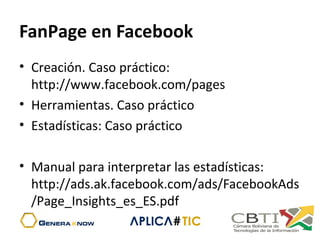 FanPage en Facebook
• Creación. Caso práctico:
http://www.facebook.com/pages
• Herramientas. Caso práctico
• Estadísticas: Caso práctico
• Manual para interpretar las estadísticas:
http://ads.ak.facebook.com/ads/FacebookAds
/Page_Insights_es_ES.pdf
 