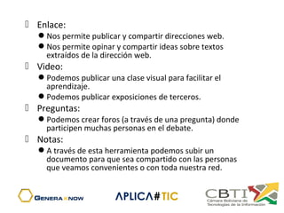  Enlace:
Nos permite publicar y compartir direcciones web.
Nos permite opinar y compartir ideas sobre textos
extraídos de la dirección web.
 Video:
Podemos publicar una clase visual para facilitar el
aprendizaje.
Podemos publicar exposiciones de terceros.
 Preguntas:
Podemos crear foros (a través de una pregunta) donde
participen muchas personas en el debate.
 Notas:
A través de esta herramienta podemos subir un
documento para que sea compartido con las personas
que veamos convenientes o con toda nuestra red.
 