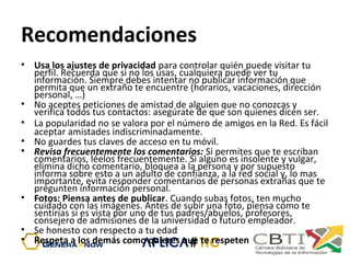 Recomendaciones
• Usa los ajustes de privacidad para controlar quién puede visitar tu
perfil. Recuerda que si no los usas, cualquiera puede ver tu
información. Siempre debes intentar no publicar información que
permita que un extraño te encuentre (horarios, vacaciones, dirección
personal, …)
• No aceptes peticiones de amistad de alguien que no conozcas y
verifica todos tus contactos: asegúrate de que son quienes dicen ser.
• La popularidad no se valora por el número de amigos en la Red. Es fácil
aceptar amistades indiscriminadamente.
• No guardes tus claves de acceso en tu móvil.
• Revisa frecuentemente los comentarios: Si permites que te escriban
comentarios, léelos frecuentemente. Si alguno es insolente y vulgar,
elimina dicho comentario, bloquea a la persona y por supuesto
informa sobre esto a un adulto de confianza, a la red social y, lo mas
importante, evita responder comentarios de personas extrañas que te
pregunten información personal.
• Fotos: Piensa antes de publicar. Cuando subas fotos, ten mucho
cuidado con las imágenes. Antes de subir una foto, piensa cómo te
sentirías si es vista por uno de tus padres/abuelos, profesores,
consejero de admisiones de la universidad o futuro empleador.
• Se honesto con respecto a tu edad
• Respeta a los demás como quieres que te respeten
 