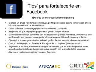 ‘Tips’ para fortalecerte en
Facebook
• Si creas un grupo (tendencia o iniciativa), perfil (personas) o página (empresas), ofrece
información concreta de los contactos.
• Utiliza palabras claves (tags) que se asocien con tu contenido.
• Asegúrate de que tu grupo o página sea “global”. Mayor alcance.
• Mantén comunicación constante con tus seguidores (fans) o miembros, motívalos a que
publiquen lo que piensan, a compartir información en múltiples formatos y enlaces.
• Ojo con los errores gramaticales y de ortografía. Revisa tu material antes de publicarlo.
• Crea un estilo propio en Facebook. Por ejemplo, un “tagline” (tono personal).
• Segmenta a tus fans, miembros o amigos, de manera que en el futuro puedas hacer
algún tipo de marketing o lanzar una nueva sección con la ayuda de los usuarios.
• Atrévete a realizar encuentros virtuales. Convoca.
Extraído de centroperiodismodigital.org
 