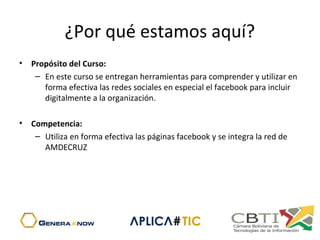 ¿Por qué estamos aquí?
• Propósito del Curso:
– En este curso se entregan herramientas para comprender y utilizar en 
forma efectiva las redes sociales en especial el facebook para incluir 
digitalmente a la organización.
• Competencia:
– Utiliza en forma efectiva las páginas facebook y se integra la red de 
AMDECRUZ
 