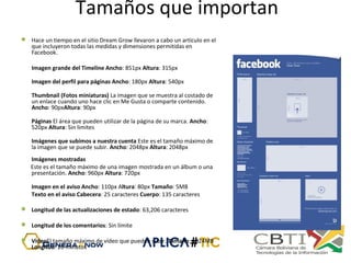 Tamaños que importan
 Hace un tiempo en el sitio Dream Grow llevaron a cabo un artículo en el
que incluyeron todas las medidas y dimensiones permitidas en
Facebook.
Imagen grande del Timeline Ancho: 851px Altura: 315px
Imagen del perfil para páginas Ancho: 180px Altura: 540px
Thumbnail (Fotos miniaturas) La imagen que se muestra al costado de
un enlace cuando uno hace clic en Me Gusta o comparte contenido.
Ancho: 90pxAltura: 90px
Páginas El área que pueden utilizar de la página de su marca. Ancho:
520px Altura: Sin limites
Imágenes que subimos a nuestra cuenta Este es el tamaño máximo de
la imagen que se puede subir. Ancho: 2048px Altura: 2048px
Imágenes mostradas
Este es el tamaño máximo de una imagen mostrada en un álbum o una
presentación. Ancho: 960px Altura: 720px
Imagen en el aviso Ancho: 110px Altura: 80px Tamaño: 5MB
Texto en el aviso Cabecera: 25 caracteres Cuerpo: 135 caracteres
 Longitud de las actualizaciones de estado: 63,206 caracteres
 Longitud de los comentarios: Sin límite
 VídeoEl tamaño máximo de vídeo que pueden subir. Tamaño: 1024MB
Longitud: 20 minutos
 
