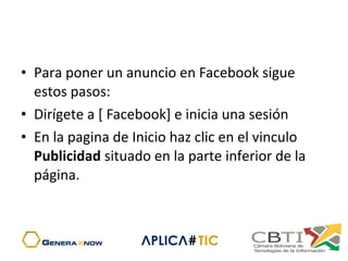 • Para poner un anuncio en Facebook sigue
estos pasos:
• Dirígete a [ Facebook] e inicia una sesión
• En la pagina de Inicio haz clic en el vinculo
Publicidad situado en la parte inferior de la
página.
 