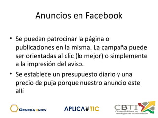 Anuncios en Facebook
• Se pueden patrocinar la página o
publicaciones en la misma. La campaña puede
ser orientadas al clic (lo mejor) o simplemente
a la impresión del aviso.
• Se establece un presupuesto diario y una
precio de puja porque nuestro anuncio este
allí
 