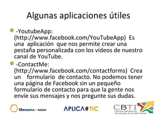 Algunas aplicaciones útiles
-YoutubeApp:
(http://www.facebook.com/YouTubeApp) Es
una aplicación que nos permite crear una
pestaña personalizada con los vídeos de nuestro
canal de YouTube.
-ContactMe:
(http://www.facebook.com/contactforms) Crea
un formulario de contacto. No podemos tener
una página de Facebook sin un pequeño
formulario de contacto para que la gente nos
envíe sus mensajes y nos pregunte sus dudas.
 