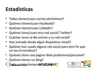 Estadísticas
• Todos tienen/usan correo electrónico?
• Quiénes tienen/usan Facebook?
• Quiénes tienen/usan Linkedin?
• Quiénes tiene/usan otra red social? Twitter?
• Cuántas veces al día entran a su red social?
• Han entrado desde algún dispositivo movil?
• Quiénes han usado alguna red social para otro fin que 
no sea el socializar?
• Quiénes tiene una página Web profesional/personal?
• Quiénes tienen un blog?
• Cada cuánto tiempo se actualiza?
 