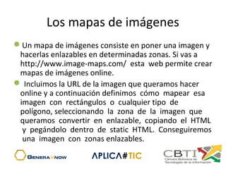 Los mapas de imágenes
Un mapa de imágenes consiste en poner una imagen y
hacerlas enlazables en determinadas zonas. Si vas a
http://www.image-maps.com/ esta web permite crear
mapas de imágenes online.
 Incluimos la URL de la imagen que queramos hacer
online y a continuación definimos cómo mapear esa
imagen con rectángulos o cualquier tipo de
polígono, seleccionando la zona de la imagen que
queramos convertir en enlazable, copiando el HTML
y pegándolo dentro de static HTML. Conseguiremos
una imagen con zonas enlazables.
 