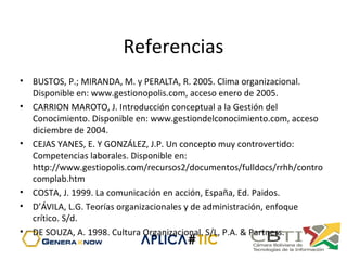 Referencias
• BUSTOS, P.; MIRANDA, M. y PERALTA, R. 2005. Clima organizacional.
Disponible en: www.gestionopolis.com, acceso enero de 2005.
• CARRION MAROTO, J. Introducción conceptual a la Gestión del
Conocimiento. Disponible en: www.gestiondelconocimiento.com, acceso
diciembre de 2004.
• CEJAS YANES, E. Y GONZÁLEZ, J.P. Un concepto muy controvertido:
Competencias laborales. Disponible en:
http://www.gestiopolis.com/recursos2/documentos/fulldocs/rrhh/contro
complab.htm
• COSTA, J. 1999. La comunicación en acción, España, Ed. Paidos.
• D’ÁVILA, L.G. Teorías organizacionales y de administración, enfoque
crítico. S/d.
• DE SOUZA, A. 1998. Cultura Organizacional. S/L, P.A. & Partners.
 