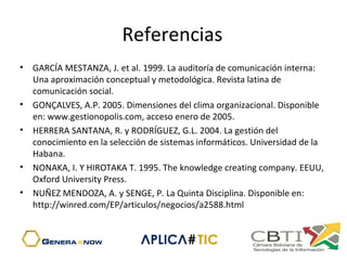 Referencias
• GARCÍA MESTANZA, J. et al. 1999. La auditoría de comunicación interna:
Una aproximación conceptual y metodológica. Revista latina de
comunicación social.
• GONÇALVES, A.P. 2005. Dimensiones del clima organizacional. Disponible
en: www.gestionopolis.com, acceso enero de 2005.
• HERRERA SANTANA, R. y RODRÍGUEZ, G.L. 2004. La gestión del
conocimiento en la selección de sistemas informáticos. Universidad de la
Habana.
• NONAKA, I. Y HIROTAKA T. 1995. The knowledge creating company. EEUU,
Oxford University Press.
• NUÑEZ MENDOZA, A. y SENGE, P. La Quinta Disciplina. Disponible en:
http://winred.com/EP/articulos/negocios/a2588.html
 