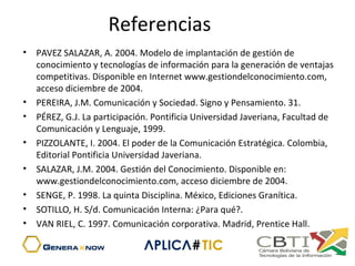 Referencias
• PAVEZ SALAZAR, A. 2004. Modelo de implantación de gestión de
conocimiento y tecnologías de información para la generación de ventajas
competitivas. Disponible en Internet www.gestiondelconocimiento.com,
acceso diciembre de 2004.
• PEREIRA, J.M. Comunicación y Sociedad. Signo y Pensamiento. 31.
• PÉREZ, G.J. La participación. Pontificia Universidad Javeriana, Facultad de
Comunicación y Lenguaje, 1999.
• PIZZOLANTE, I. 2004. El poder de la Comunicación Estratégica. Colombia,
Editorial Pontificia Universidad Javeriana.
• SALAZAR, J.M. 2004. Gestión del Conocimiento. Disponible en:
www.gestiondelconocimiento.com, acceso diciembre de 2004.
• SENGE, P. 1998. La quinta Disciplina. México, Ediciones Granítica.
• SOTILLO, H. S/d. Comunicación Interna: ¿Para qué?.
• VAN RIEL, C. 1997. Comunicación corporativa. Madrid, Prentice Hall.
 