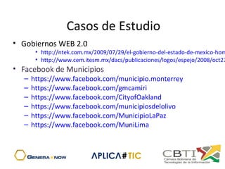 Casos de Estudio
• Gobiernos WEB 2.0
• http://ntek.com.mx/2009/07/29/el-gobierno-del-estado-de-mexico-hom
• http://www.cem.itesm.mx/dacs/publicaciones/logos/espejo/2008/oct27
• Facebook de Municipios
– https://www.facebook.com/municipio.monterrey
– https://www.facebook.com/gmcamiri
– https://www.facebook.com/CityofOakland
– https://www.facebook.com/municipiosdelolivo
– https://www.facebook.com/MunicipioLaPaz
– https://www.facebook.com/MuniLima
 