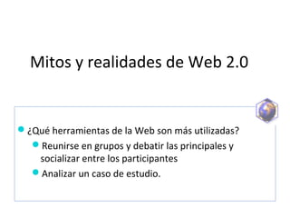 Mitos y realidades de Web 2.0
¿Qué herramientas de la Web son más utilizadas?
Reunirse en grupos y debatir las principales y 
socializar entre los participantes
Analizar un caso de estudio. 
 