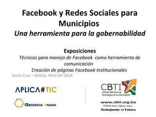 Facebook y Redes Sociales para
Municipios
Una herramienta para la gobernabilidad
Exposiciones
Técnicas para manejo de Facebook como herramienta de
comunicación  
Creación de páginas Facebook Institucionales
Santa Cruz – Bolivia, Abril del 2014
 