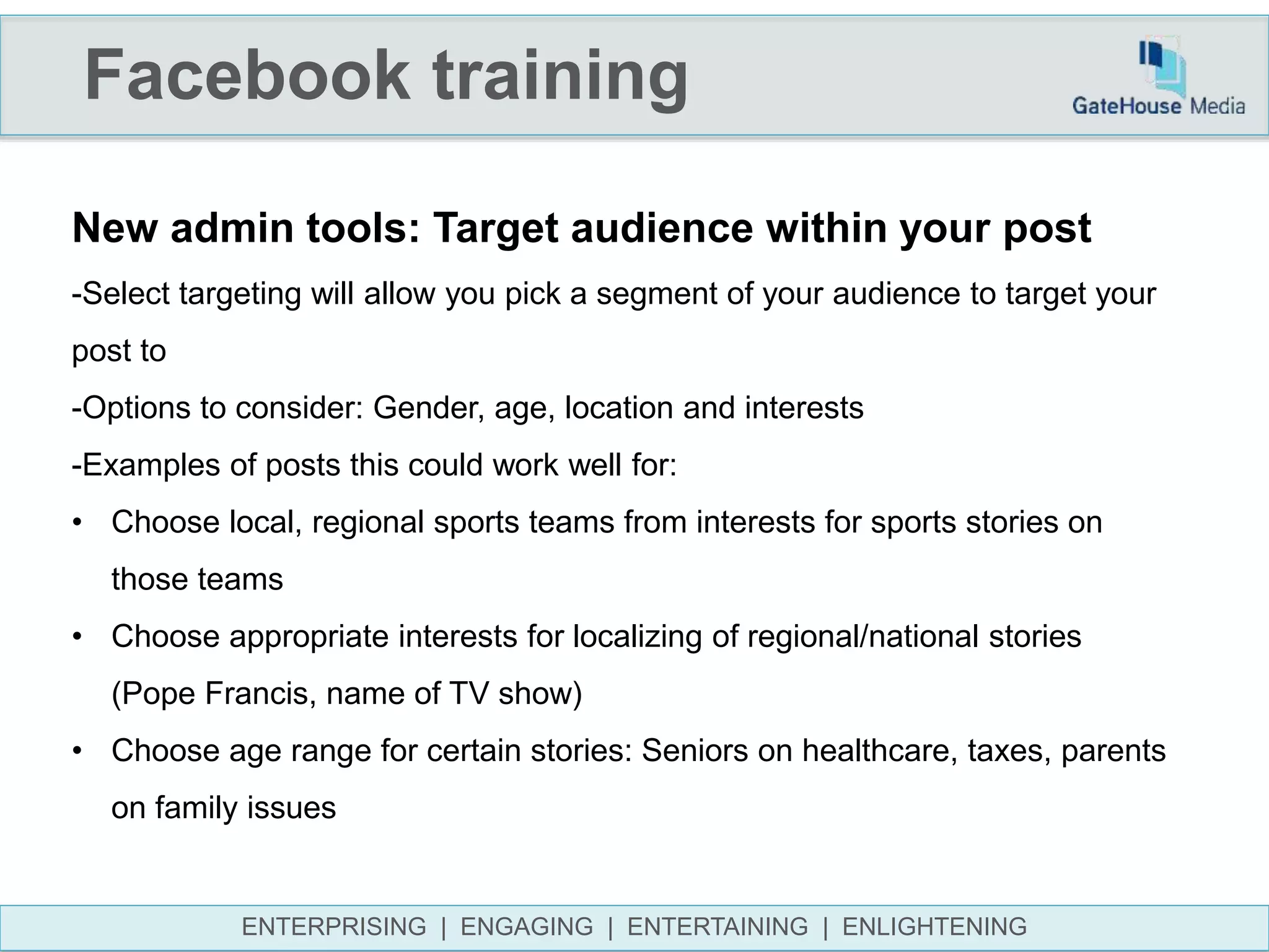 Facebook training
ENTERPRISING | ENGAGING | ENTERTAINING | ENLIGHTENING
New admin tools: Target audience within your post
-Select targeting will allow you pick a segment of your audience to target your
post to
-Options to consider: Gender, age, location and interests
-Examples of posts this could work well for:
• Choose local, regional sports teams from interests for sports stories on
those teams
• Choose appropriate interests for localizing of regional/national stories
(Pope Francis, name of TV show)
• Choose age range for certain stories: Seniors on healthcare, taxes, parents
on family issues
 