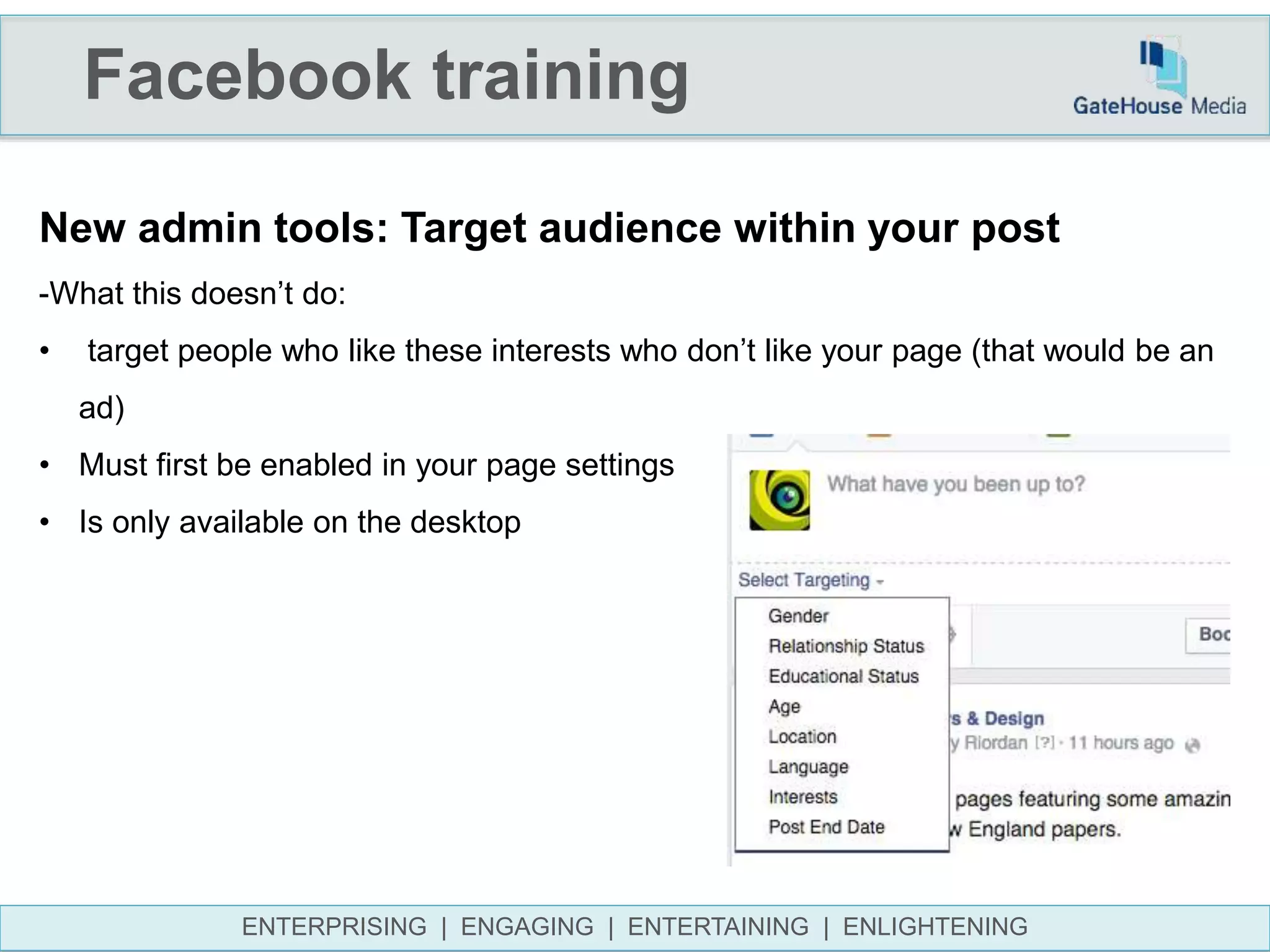 Facebook training
ENTERPRISING | ENGAGING | ENTERTAINING | ENLIGHTENING
New admin tools: Target audience within your post
-What this doesn’t do:
• target people who like these interests who don’t like your page (that would be an
ad)
• Must first be enabled in your page settings
• Is only available on the desktop
 