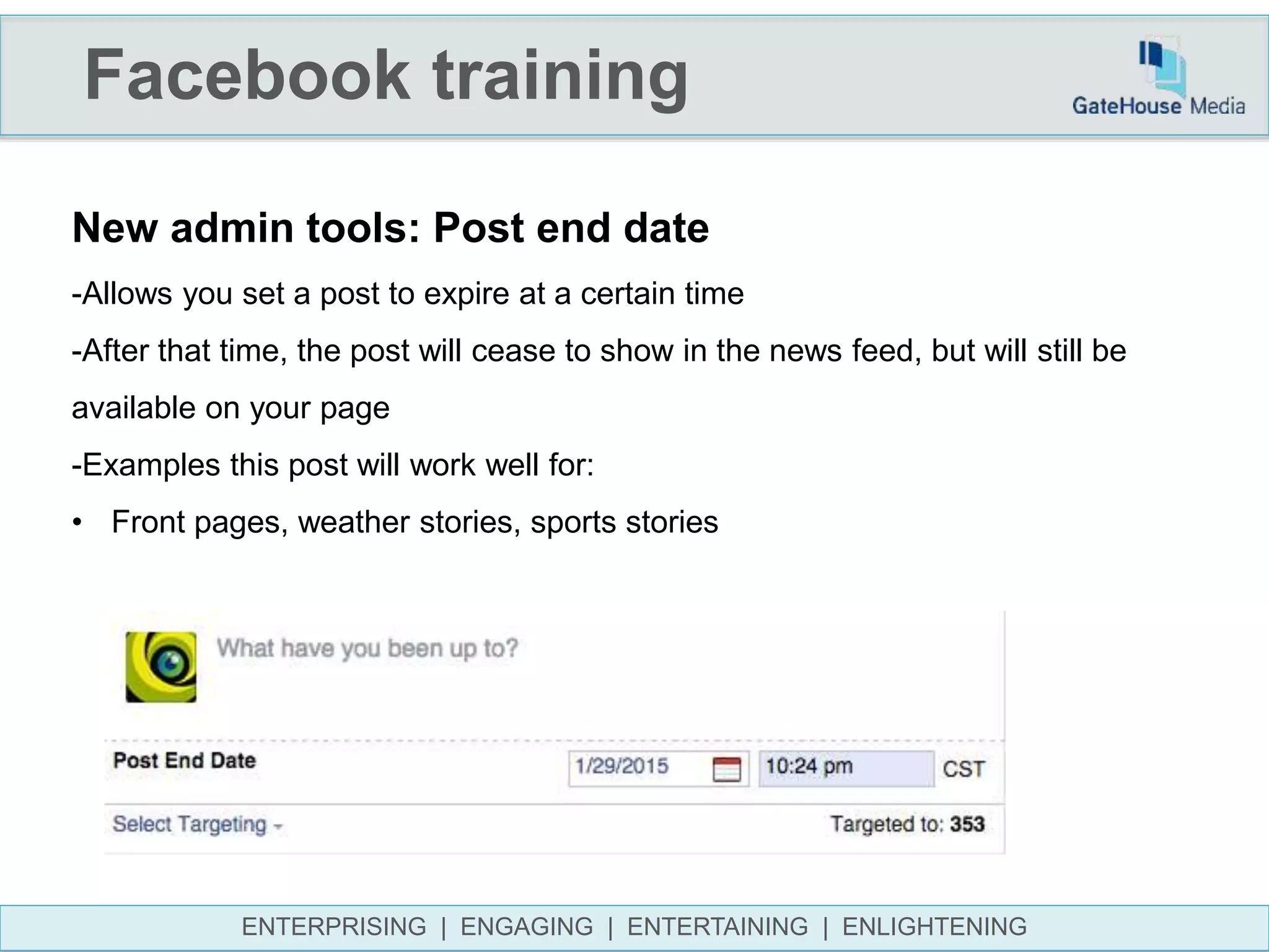 Facebook training
ENTERPRISING | ENGAGING | ENTERTAINING | ENLIGHTENING
New admin tools: Post end date
-Allows you set a post to expire at a certain time
-After that time, the post will cease to show in the news feed, but will still be
available on your page
-Examples this post will work well for:
• Front pages, weather stories, sports stories
 