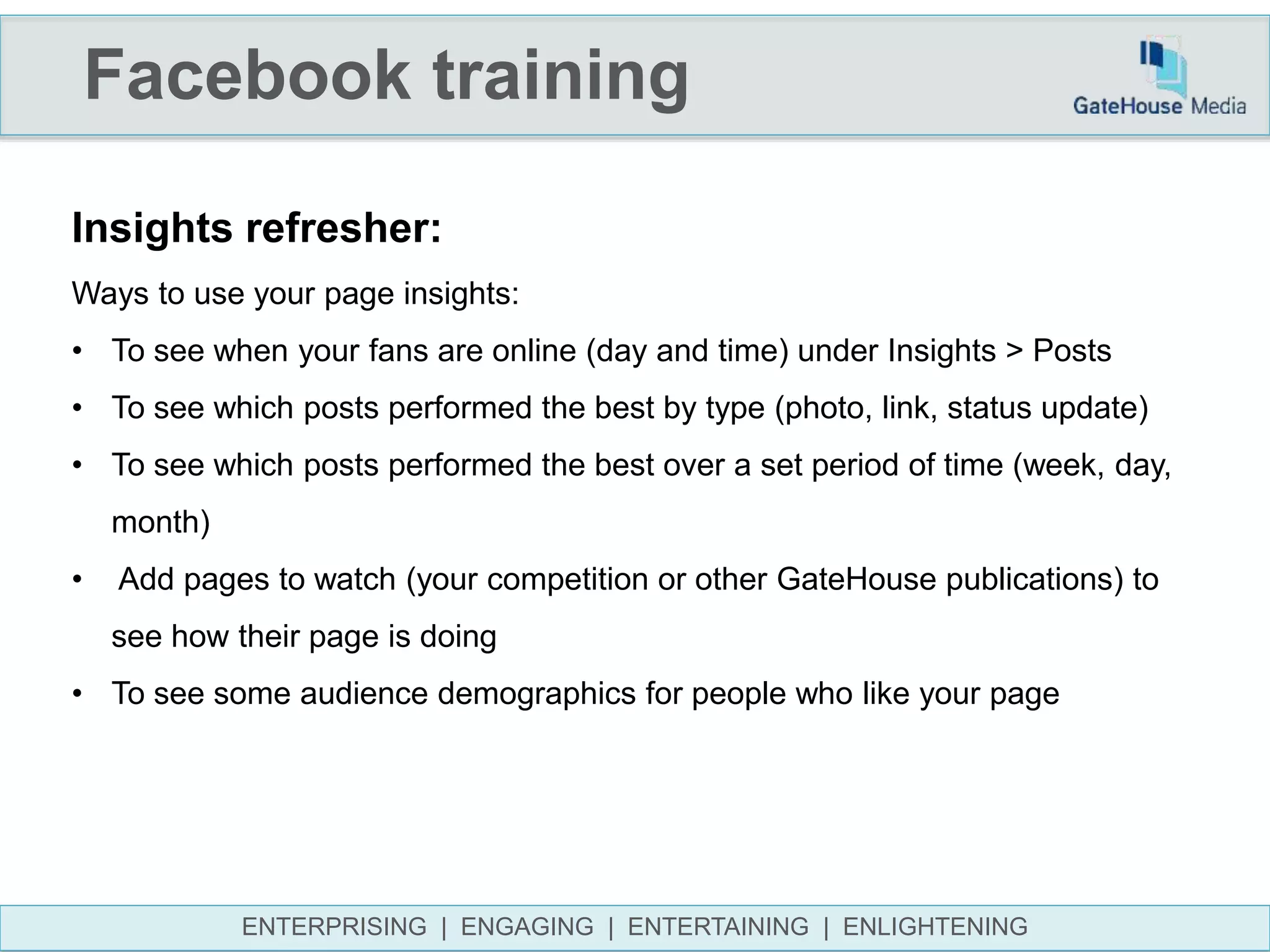 Facebook training
ENTERPRISING | ENGAGING | ENTERTAINING | ENLIGHTENING
Insights refresher:
Ways to use your page insights:
• To see when your fans are online (day and time) under Insights > Posts
• To see which posts performed the best by type (photo, link, status update)
• To see which posts performed the best over a set period of time (week, day,
month)
• Add pages to watch (your competition or other GateHouse publications) to
see how their page is doing
• To see some audience demographics for people who like your page
 