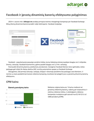 Facebook ir įprastų dinaminių banerių efektyvumo palyginimas
2014 m. vasario mėn. Adtarget.me pradėjo pirmąsias testines retargetingo kampanijas per Facebook Exchange.
Mūsų klientų dinaminiai baneriai pradėti rodyti dešiniajame Facebook stulpelyje.

Facebook – populiariausias pasaulyje socialinis tinklas, kuriuo kiekvieną mėnesį naudojasi daugiau nei 1 milijardas
žmonių. Lietuvoje, Facebook duomenimis, galima pasiekti daugiau nei 1,2 mln. vartotojų.
Pasinaudoti dinaminių banerių suteikiamais pranašumais tiesioginiai Facebook klientai neturi galimybės, tokias
paslaugas gali siūlyti tik ribotas skaičius DSP, turinčių automatines sąsajas su Facebook Exchange.
Džiaugiamės, kad pirmieji Lietuvoje, Latvijoje, Estijoje ir Ukrainoje pasiūlėme šias paslaugas savo klientams. Ir
norime su visais pasidalinti pirmaisiais reklamos kampanijų rezultatais bei palyginti juos su įprastinių dinaminių banerių
efektyvumu.

CPM kaina
Reklamos rodymo kaina yra ~4 kartus mažesnė nei
įprastinių reklaminių banerių, rodomų per tarptautinius ir
vietinius reklamos tinklus, ir atsižvelgiant į reklamos
kampanijos nustatymus gali svyruoti nuo 0,3 iki 0,5 Lt už
1000 parodymų (CPM).

 