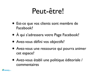 Peut-être!
• Est-ce que vos clients sont membre de
  Facebook?
• À qui s’adressera votre Page Facebook?
• Avez-vous déﬁni vos objectifs?
• Avez-vous une ressource qui pourra animer
  cet espace?
• Avez-vous établi une politique éditoriale /
  commentaires
 