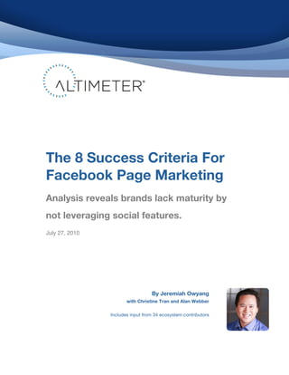 !
!
!
!
!
!
!
!
!
!
!
!
!
!
!
!
!
!
!
!
!
!
!
!
!
!
!
!
!
!
!
!
!
!
!
!
!
The 8 Success Criteria For
Facebook Page Marketing
!
Analysis reveals brands lack maturity by
not leveraging social features.!
!
!
!
July 27, 2010
By Jeremiah Owyang
with Christine Tran and Alan Webber
Includes input from 34 ecosystem contributors
 
