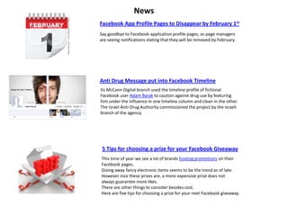 News
Facebook App Profile Pages to Disappear by February 1st
Say goodbye to Facebook application profile pages, as page managers
are seeing notifications stating that they will be removed by February.




Anti Drug Message put into Facebook Timeline
Its McCann Digital branch used the timeline profile of fictional
Facebook user Adam Barak to caution against drug use by featuring
him under the influence in one timeline column and clean in the other.
The Israel Anti-Drug Authority commissioned the project by the Israeli
branch of the agency.




 5 Tips for choosing a prize for your Facebook Giveaway
This time of year we see a lot of brands hosting promotions on their
Facebook pages.
Giving away fancy electronic items seems to be the trend as of late.
However nice these prizes are, a more expensive prize does not
always guarantee more likes.
There are other things to consider besides cost.
Here are five tips for choosing a prize for your next Facebook giveaway.
 