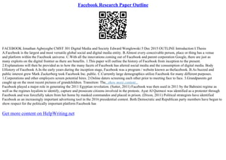 Facebook Research Paper Outline
FACEBOOK Jonathan Agbeyegbe CMST 301 Digital Media and Society Edward Wenglowski 5 Dec 2015 OUTLINE Introduction I.Thesis
A.Facebook is the largest and most versatile global social and digital media entity. B.Almost every conceivable person, place or thing has a venue
and platform within the Facebook universe. C.With all the innovations coming out of Facebook and parent corporation Google, there are just as
many exploits on the digital frontier as there are benefits. 1.This paper will outline the history of Facebook from inception to the present.
2.Explanations will then be provided as to how the many facets of Facebook has altered social media and the consumption of digital media. Body
I.History of Facebook A.In the early years during the inception stage, Facebook was a program / website known as thefacebook. B.As buzzed and
public interest grew Mark Zuckerberg took Facebook Inc. public. C.Currently large demographics utilize Facebook for many different purposes.
1.Corporations and other employers screen potential hires. 2.Online daters screening each other prior to meeting face to face. 3.Grandparents get
caught up on the most recent pictures of grandchildren. Transition: The...show more content...
Facebook played a major role in generating the 2011 Egyptian revolution. (Sutter, 2011) Facebook was then used in 2011 by the Bahraini regime as
well as the regimes loyalists to identify, capture and prosecute citizens involved in the protests. Ayat Al Qurmezi was identified as a protester through
Facebook and was forcefully taken from her home by masked commandos and placed in prison. (Dixon, 2011) Political strategists have identified
Facebook as an increasingly important advertising tool in the 2016 presidential contest. Both Democratic and Republican party members have begun to
show respect for the politically important platform Facebook has
Get more content on HelpWriting.net
 