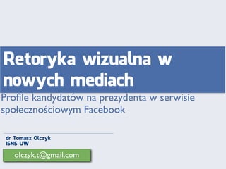 Retoryka wizualna w
nowych mediach
Proﬁle kandydatów na prezydenta w serwisie
społecznościowym Facebook
dr Tomasz Olczyk
ISNS UW

olczyk.t@gmail.com

 