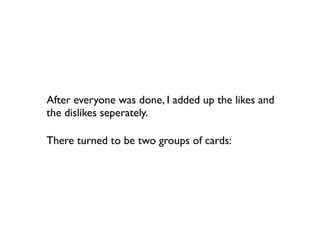 After everyone was done, I added up the likes and
the dislikes seperately.

There turned to be two groups of cards:
 