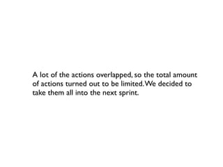 A lot of the actions overlapped, so the total amount
of actions turned out to be limited. We decided to
take them all into the next sprint.
 