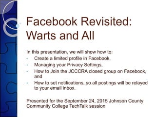 Facebook Revisited:
Warts and All
In this presentation, we will show how to:
• Create a limited profile in Facebook,
• Managing your Privacy Settings,
• How to Join the JCCCRA closed group on Facebook,
and
• How to set notifications, so all postings will be relayed
to your email inbox.
Presented for the September 24, 2015 Johnson County
Community College TechTalk session
 