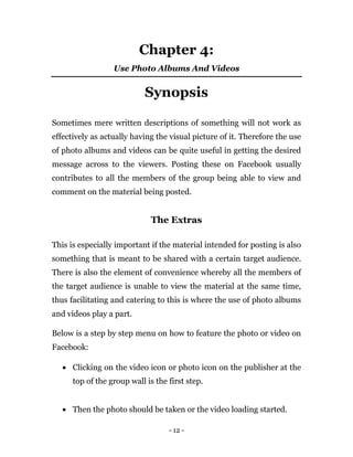 - 12 -
Chapter 4:
Use Photo Albums And Videos
Synopsis
Sometimes mere written descriptions of something will not work as
effectively as actually having the visual picture of it. Therefore the use
of photo albums and videos can be quite useful in getting the desired
message across to the viewers. Posting these on Facebook usually
contributes to all the members of the group being able to view and
comment on the material being posted.
The Extras
This is especially important if the material intended for posting is also
something that is meant to be shared with a certain target audience.
There is also the element of convenience whereby all the members of
the target audience is unable to view the material at the same time,
thus facilitating and catering to this is where the use of photo albums
and videos play a part.
Below is a step by step menu on how to feature the photo or video on
Facebook:
 Clicking on the video icon or photo icon on the publisher at the
top of the group wall is the first step.
 Then the photo should be taken or the video loading started.
 
