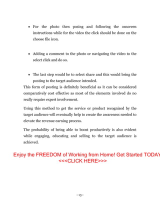 - 13 -
 For the photo then posing and following the onscreen
instructions while for the video the click should be done on the
choose file icon.
 Adding a comment to the photo or navigating the video to the
select click and do so.
 The last step would be to select share and this would bring the
posting to the target audience intended.
This form of posting is definitely beneficial as it can be considered
comparatively cost effective as most of the elements involved do no
really require expert involvement.
Using this method to get the service or product recognized by the
target audience will eventually help to create the awareness needed to
elevate the revenue earning process.
The probability of being able to boost productively is also evident
while engaging, educating and selling to the target audience is
achieved.
Enjoy the FREEDOM of Working from Home! Get Started TODAY
<<<CLICK HERE>>>
 