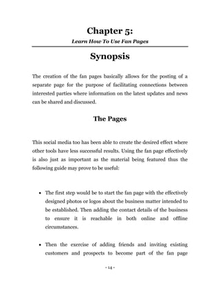- 14 -
Chapter 5:
Learn How To Use Fan Pages
Synopsis
The creation of the fan pages basically allows for the posting of a
separate page for the purpose of facilitating connections between
interested parties where information on the latest updates and news
can be shared and discussed.
The Pages
This social media too has been able to create the desired effect where
other tools have less successful results. Using the fan page effectively
is also just as important as the material being featured thus the
following guide may prove to be useful:
 The first step would be to start the fan page with the effectively
designed photos or logos about the business matter intended to
be established. Then adding the contact details of the business
to ensure it is reachable in both online and offline
circumstances.
 Then the exercise of adding friends and inviting existing
customers and prospects to become part of the fan page
 