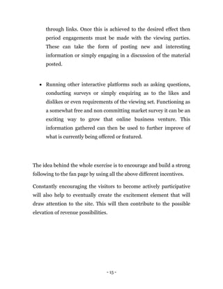 - 15 -
through links. Once this is achieved to the desired effect then
period engagements must be made with the viewing parties.
These can take the form of posting new and interesting
information or simply engaging in a discussion of the material
posted.
 Running other interactive platforms such as asking questions,
conducting surveys or simply enquiring as to the likes and
dislikes or even requirements of the viewing set. Functioning as
a somewhat free and non committing market survey it can be an
exciting way to grow that online business venture. This
information gathered can then be used to further improve of
what is currently being offered or featured.
The idea behind the whole exercise is to encourage and build a strong
following to the fan page by using all the above different incentives.
Constantly encouraging the visitors to become actively participative
will also help to eventually create the excitement element that will
draw attention to the site. This will then contribute to the possible
elevation of revenue possibilities.
 