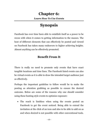 - 16 -
Chapter 6:
Learn How To Use Events
Synopsis
Facebook has over time been able to establish itself as a power to be
recon with when it comes to getting information to the masses. The
host of different elements that can effectively be posted and viewed
on Facebook has taken many endeavors to higher achieving heights.
Almost anything can be effectively promoted.
Benefit From It
There is really no need to promote only events that have exact
tangible locations and time lines. The Facebook listed events can also
be virtual events as it is able to draw the intended target audience just
as effectively.
Perhaps the important guideline to follow would be to make the
posting as attention grabbing as possible to ensure the desired
outcome. Below are some of the reasons why one should consider
using these hosting style events to optimize exposure:
 The reach is limitless when using the events posted on
Facebook to get the event noticed. Being able to extend the
invitation at the click of an icon and also to be able to add on as
and when desired is not possible with other conventional tools.
 