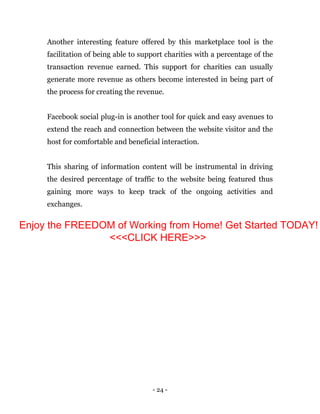 - 24 -
Another interesting feature offered by this marketplace tool is the
facilitation of being able to support charities with a percentage of the
transaction revenue earned. This support for charities can usually
generate more revenue as others become interested in being part of
the process for creating the revenue.
Facebook social plug-in is another tool for quick and easy avenues to
extend the reach and connection between the website visitor and the
host for comfortable and beneficial interaction.
This sharing of information content will be instrumental in driving
the desired percentage of traffic to the website being featured thus
gaining more ways to keep track of the ongoing activities and
exchanges.
Enjoy the FREEDOM of Working from Home! Get Started TODAY!
<<<CLICK HERE>>>
 