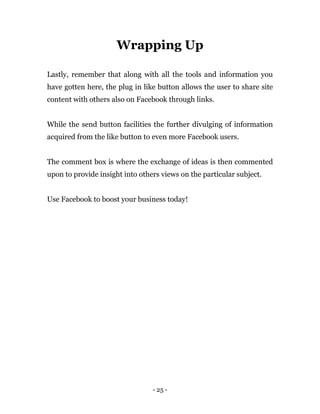 - 25 -
Wrapping Up
Lastly, remember that along with all the tools and information you
have gotten here, the plug in like button allows the user to share site
content with others also on Facebook through links.
While the send button facilities the further divulging of information
acquired from the like button to even more Facebook users.
The comment box is where the exchange of ideas is then commented
upon to provide insight into others views on the particular subject.
Use Facebook to boost your business today!
 