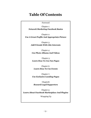 - 3 -
Table Of Contents
Foreword
Chapter 1:
Network Marketing Facebook Basics
Chapter 2:
Use A Great Profile And Appropriate Picture
Chapter 3:
Add Friends With Like Interests
Chapter 4:
Use Photo Albums And Videos
Chapter 5:
Learn How To Use Fan Pages
Chapter 6:
Learn How To Use Events
Chapter 7:
Use Exclusive Landing Pages
Chapter8:
Reward Loyal Supporters
Chapter 9:
Learn About Facebook Marketplace And Plugins
Wrapping Up
 