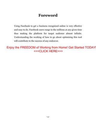 - 4 -
Foreword
Using Facebook to get a business recognized online is very effective
and easy to do. Facebook users range in the millions at any given time
thus making the platform for target audience almost infinite.
Understanding the working of how to go about optimizing this tool
will contribute to the success of any endeavor.
Enjoy the FREEDOM of Working from Home! Get Started TODAY!
<<<CLICK HERE>>>
 
