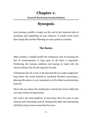 - 6 -
Chapter 1:
Network Marketing Facebook Basics
Synopsis
Just creating a profile is simply not the end to the Facebook style of
launching and capitalizing on any endeavor. It entails much more
than simply this and the following are some points to consider:
The Basics
After creating a suitable profile the continuous step of ensuring the
line of communication is kept open at all times is important.
Positioning the business platform and staying in touch with the
viewers will give the site the exposure it needs.
Unfortunate but all so true is the fact that the eye makes judgments’
long before the actual material is examined therefore presenting a
pleasing file picture is very important as is the follow up information
featured.
This is the one chance the posting has to attract the viewer within the
very slim window of opportunity.
The wall is the main platform of interaction thus the need to post
relevant and interesting content. Keeping this light and entertaining
will help to keep viewers come back for more.
 