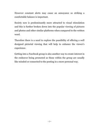 - 7 -
However constant alerts may cause an annoyance so striking a
comfortable balance is important.
Society now is predominantly more attracted to visual stimulation
and this is further broken down into the popular viewing of pictures
and photos and other similar platforms when compared to the written
word.
Therefore there is a need to explore the possibility of offering a well
designed pictorial viewing that will help to enhance the viewer’s
experience.
Getting into a Facebook group is also another way to create interest in
the endeavor being promoted as those within the group are usually
like minded or connected to the posting in a more personal way.
 