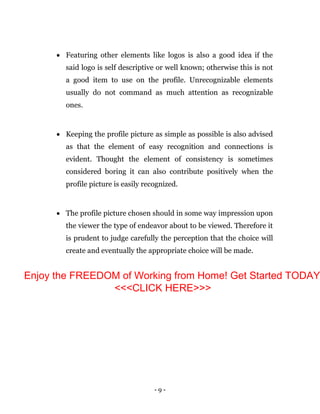 - 9 -
 Featuring other elements like logos is also a good idea if the
said logo is self descriptive or well known; otherwise this is not
a good item to use on the profile. Unrecognizable elements
usually do not command as much attention as recognizable
ones.
 Keeping the profile picture as simple as possible is also advised
as that the element of easy recognition and connections is
evident. Thought the element of consistency is sometimes
considered boring it can also contribute positively when the
profile picture is easily recognized.
 The profile picture chosen should in some way impression upon
the viewer the type of endeavor about to be viewed. Therefore it
is prudent to judge carefully the perception that the choice will
create and eventually the appropriate choice will be made.
Enjoy the FREEDOM of Working from Home! Get Started TODAY
<<<CLICK HERE>>>
 